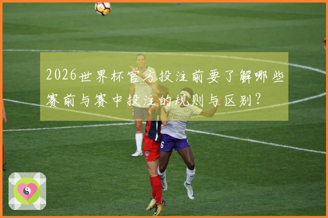 2026世界杯官方投注前要了解哪些赛前与赛中投注的规则与区别？