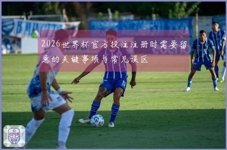 2026世界杯官方投注注册时需要留意的关键事项与常见误区
