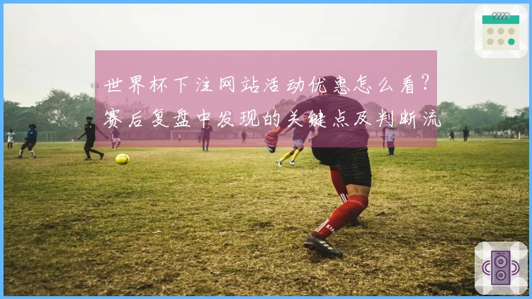 世界杯下注网站活动优惠怎么看？赛后复盘中发现的关键点及判断流程