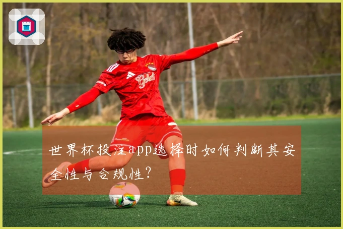 世界杯投注app选择时如何判断其安全性与合规性？