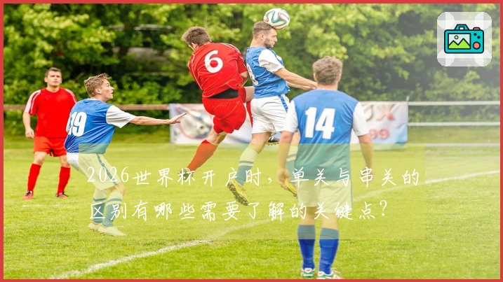 2026世界杯开户时，单关与串关的区别有哪些需要了解的关键点？